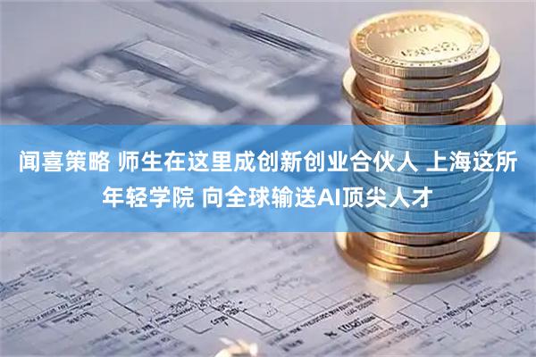 闻喜策略 师生在这里成创新创业合伙人 上海这所年轻学院 向全球输送AI顶尖人才