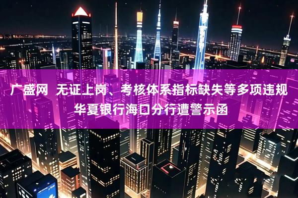 广盛网  无证上岗、考核体系指标缺失等多项违规 华夏银行海口分行遭警示函