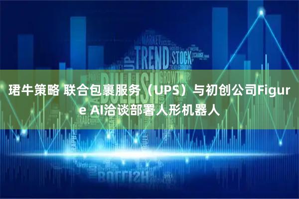 珺牛策略 联合包裹服务（UPS）与初创公司Figure AI洽谈部署人形机器人
