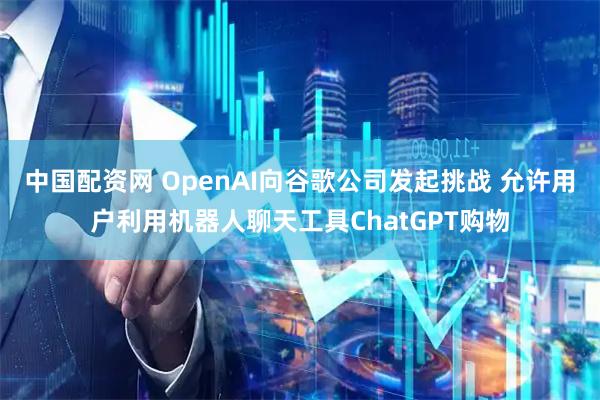 中国配资网 OpenAI向谷歌公司发起挑战 允许用户利用机器人聊天工具ChatGPT购物