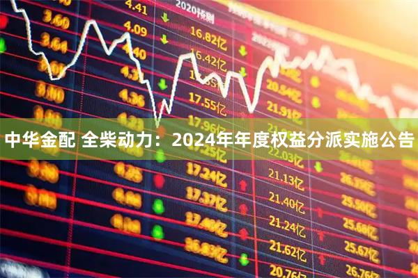 中华金配 全柴动力：2024年年度权益分派实施公告