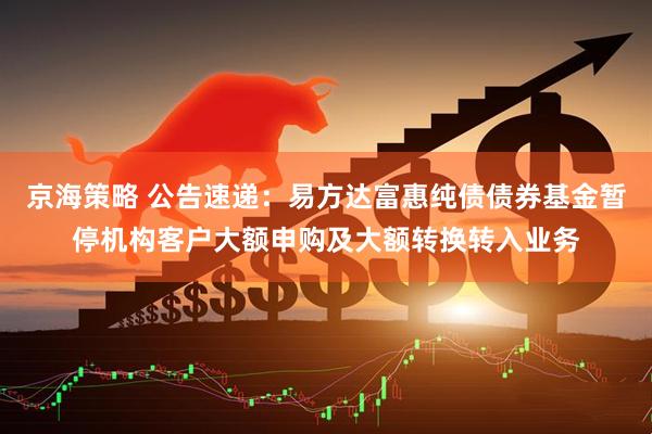 京海策略 公告速递：易方达富惠纯债债券基金暂停机构客户大额申购及大额转换转入业务