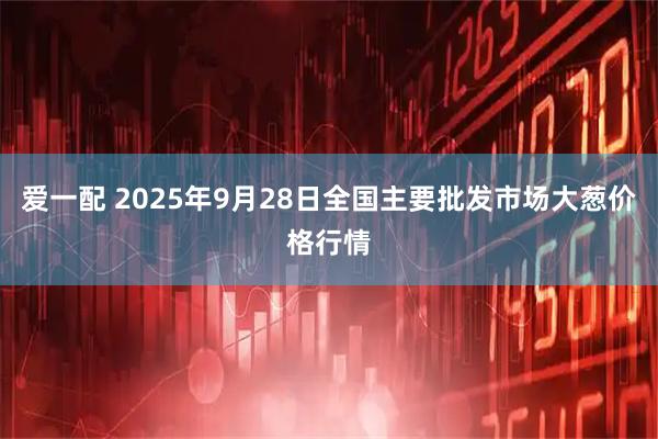 爱一配 2025年9月28日全国主要批发市场大葱价格行情