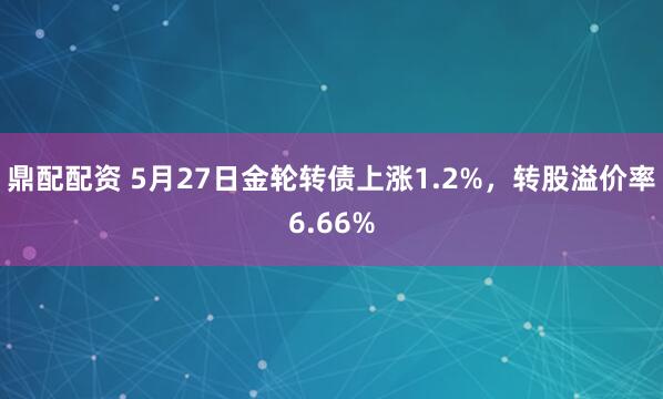 鼎配配资 5月27日金轮转债上涨1.2%，转股溢价率6.66%