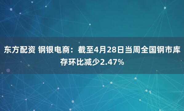 东方配资 钢银电商：截至4月28日当周全国钢市库存环比减少2.47%