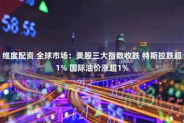 维度配资 全球市场：美股三大指数收跌 特斯拉跌超1% 国际油价涨超1%