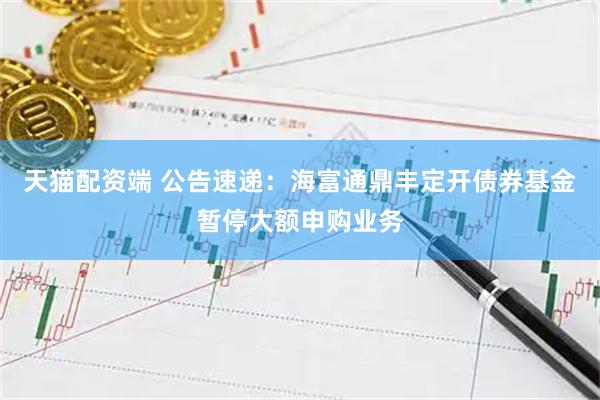 天猫配资端 公告速递：海富通鼎丰定开债券基金暂停大额申购业务