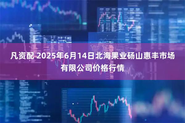 凡资配 2025年6月14日北海果业砀山惠丰市场有限公司价格行情