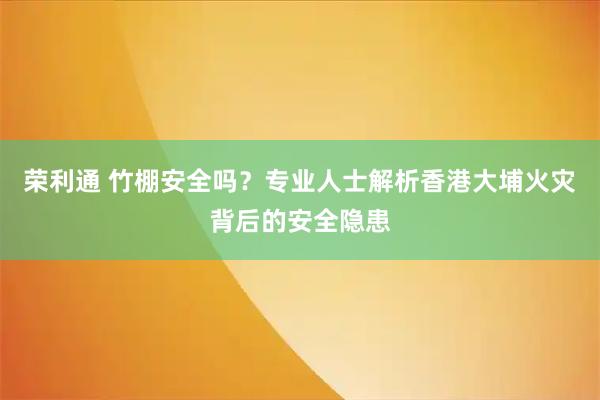 荣利通 竹棚安全吗？专业人士解析香港大埔火灾背后的安全隐患