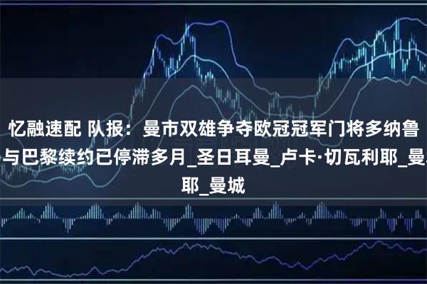 忆融速配 队报：曼市双雄争夺欧冠冠军门将多纳鲁马与巴黎续约已停滞多月_圣日耳曼_卢卡·切瓦利耶_曼城