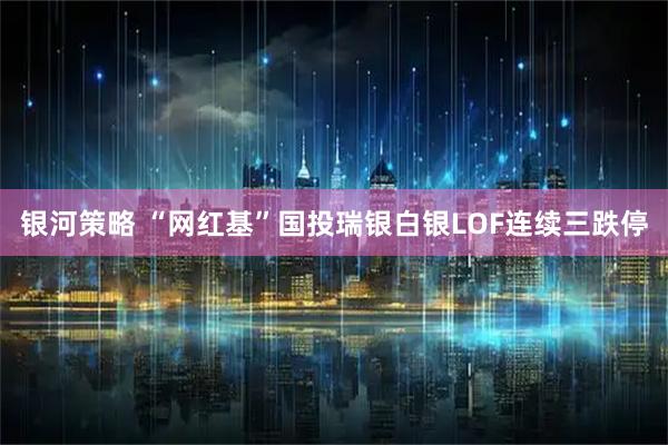 银河策略 “网红基”国投瑞银白银LOF连续三跌停